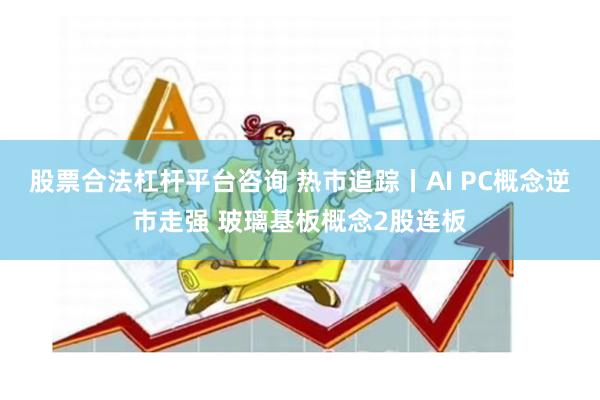 股票合法杠杆平台咨询 热市追踪丨AI PC概念逆市走强 玻璃基板概念2股连板