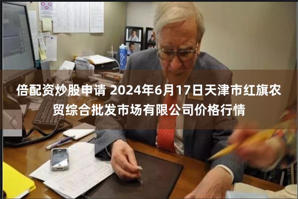 倍配资炒股申请 2024年6月17日天津市红旗农贸综合批发市场有限公司价格行情