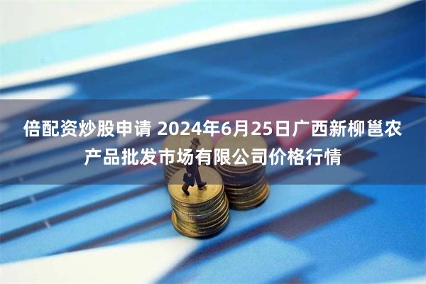 倍配资炒股申请 2024年6月25日广西新柳邕农产品批发市场有限公司价格行情