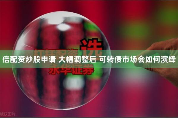 倍配资炒股申请 大幅调整后 可转债市场会如何演绎