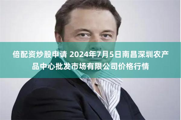 倍配资炒股申请 2024年7月5日南昌深圳农产品中心批发市场有限公司价格行情