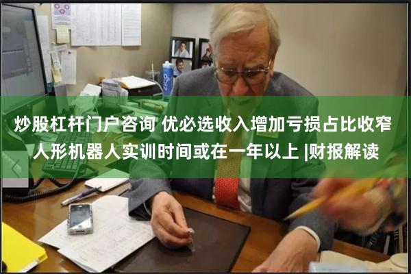 炒股杠杆门户咨询 优必选收入增加亏损占比收窄 人形机器人实训时间或在一年以上 |财报解读