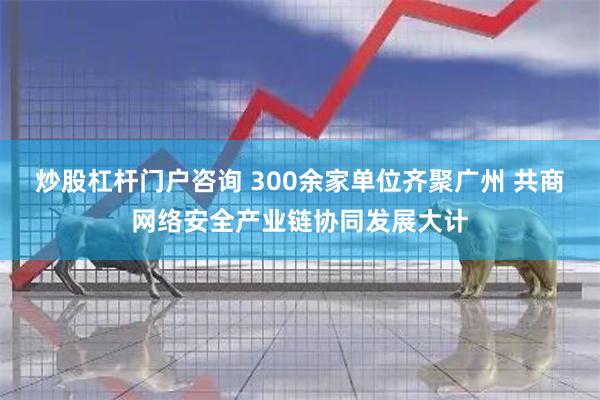 炒股杠杆门户咨询 300余家单位齐聚广州 共商网络安全产业链协同发展大计