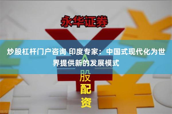 炒股杠杆门户咨询 印度专家：中国式现代化为世界提供新的发展模式