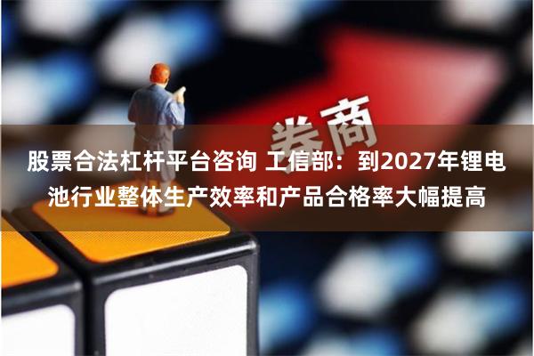 股票合法杠杆平台咨询 工信部：到2027年锂电池行业整体生产效率和产品合格率大幅提高