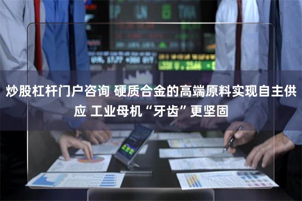 炒股杠杆门户咨询 硬质合金的高端原料实现自主供应 工业母机“牙齿”更坚固