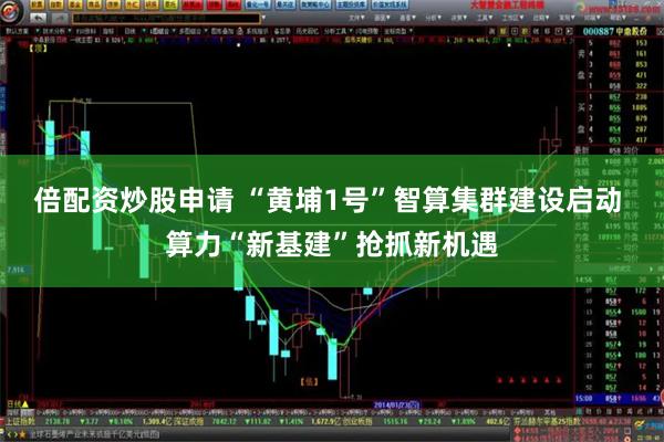 倍配资炒股申请 “黄埔1号”智算集群建设启动 算力“新基建”抢抓新机遇