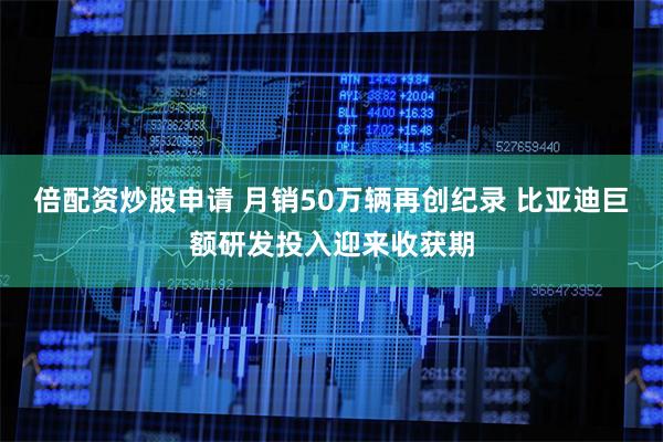 倍配资炒股申请 月销50万辆再创纪录 比亚迪巨额研发投入迎来收获期